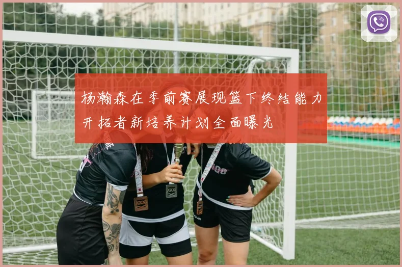 杨瀚森在季前赛展现篮下终结能力开拓者新培养计划全面曝光