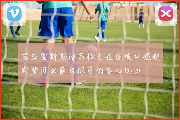 苏亚雷斯期待乌拉圭在逆境中崛起希望贝尔萨与球员们齐心协力