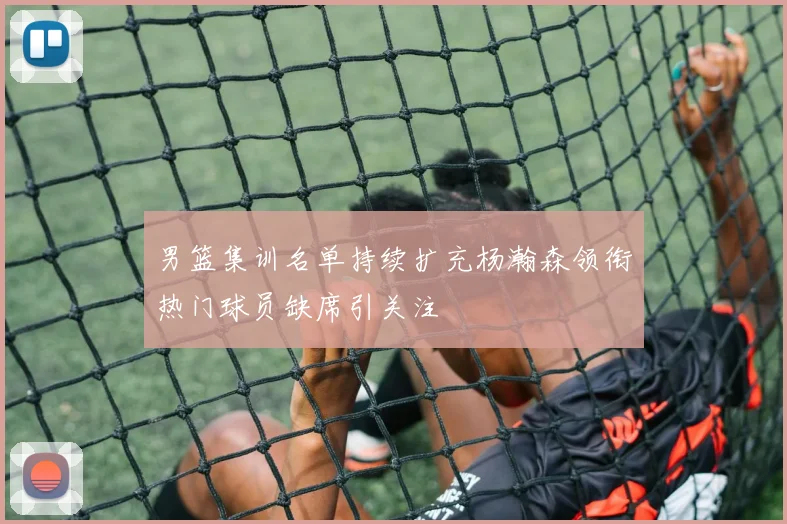 男篮集训名单持续扩充杨瀚森领衔热门球员缺席引关注