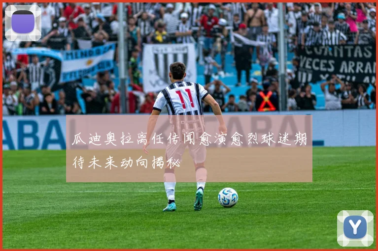 瓜迪奥拉离任传闻愈演愈烈球迷期待未来动向揭秘