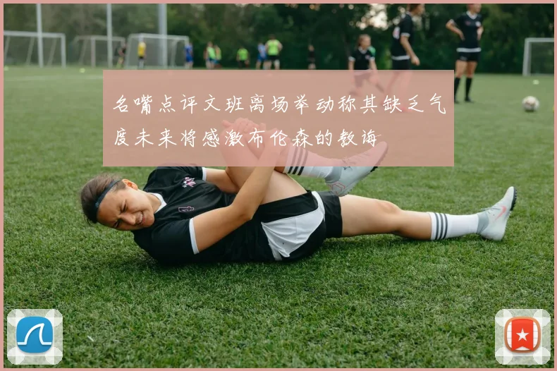名嘴点评文班离场举动称其缺乏气度未来将感激布伦森的教诲