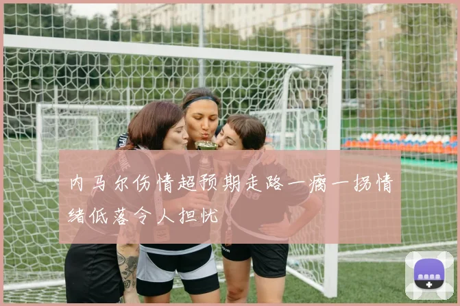 内马尔伤情超预期走路一瘸一拐情绪低落令人担忧