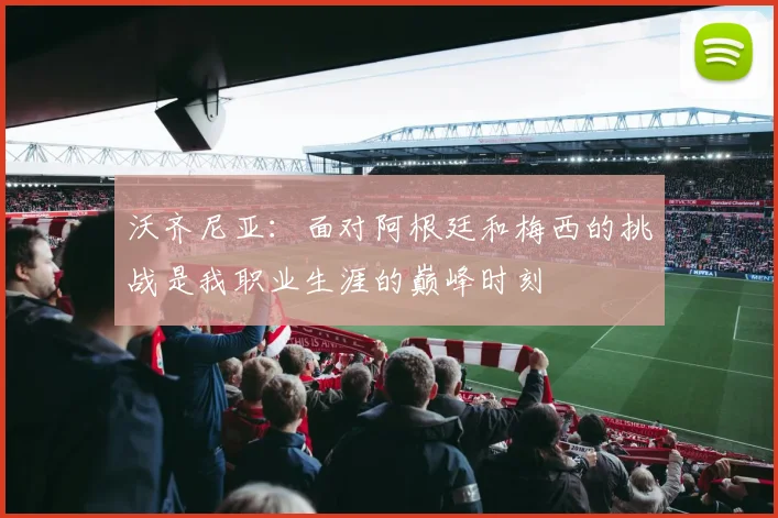 沃齐尼亚：面对阿根廷和梅西的挑战是我职业生涯的巅峰时刻
