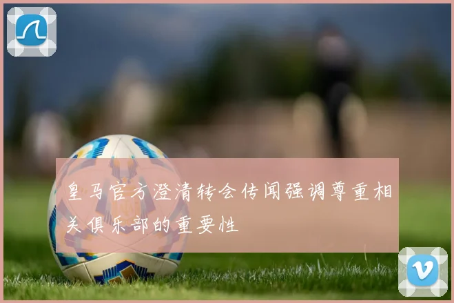 皇马官方澄清转会传闻强调尊重相关俱乐部的重要性