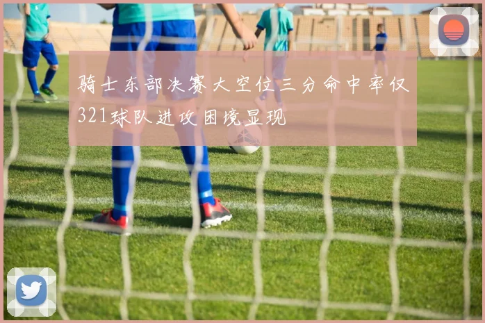 骑士东部决赛大空位三分命中率仅321球队进攻困境显现