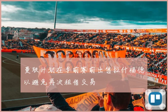 曼联计划在季前赛前出售拉什福德以避免再次租借交易