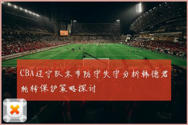 CBA辽宁队末节防守失守分析韩德君轮转保护策略探讨