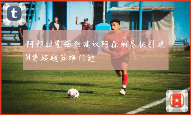 阿邦拉霍强烈建议阿森纳尽快引进M费超越苏维门迪