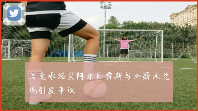 马竞承诺卖阿尔瓦雷斯与加薪未兑现引发争议