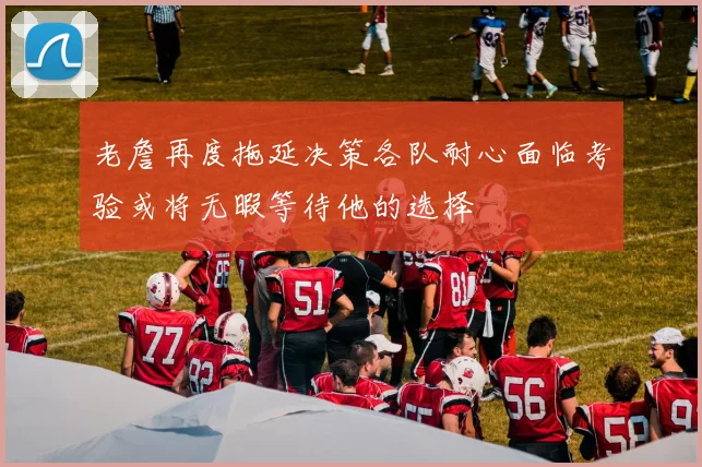 老詹再度拖延决策各队耐心面临考验或将无暇等待他的选择