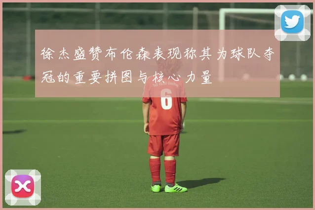 徐杰盛赞布伦森表现称其为球队夺冠的重要拼图与核心力量